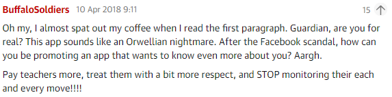 A clipping of a Guardian comment with the following text: Oh my, I almost spat out my coffee when I read the first paragraph. Guardian, are you for real? This app sounds like an Orwellian nightmare. After the Facebook scandal, how can you be promoting an app that wants to know even more about you? Aargh. Pay teachers more, treat them with a bit more respect, and STOP monitoring their each and every move!!!!