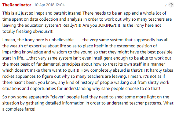 A clipping of a Guardian comment with the following text: This is all just so inept and batshit insane! There needs to be an app and a whole lot of time spent on data collection and analysis in order to work out why so many teachers are leaving the education systyem?! Really?!!!!! Are you JOKING?!!!!! Is the irony here not totally freaking obvious?!!! I mean, the irony here is unbelievable........ the very same system that supposedly has all the wealth of expertise about life so as to place itself in the esteemed position of imparting knowledge and wisdom to the young so that they might have the best possible start in life..... that very same system isn't even intelligent enough to be able to work out the most basic of fundamental principles about how to treat its own staff in a manner which doesn't make them want to quit!!! How completely absurd is that?!!! It hardly takes rocket appliances to figure out why so many teachers are leaving. I mean, it's not as if there hasn't been, you know, any kind of history of people walking out from shitty work situations and opportunities for understanding why sane people choose to do that! So now some apparently 'clever' people feel they need to shed some more light on the situation by gatehring detailed information in order to understand teacher patterns. What a complete farce!